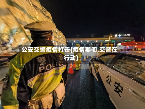 公安交警疫情打击(疫情期间,交警在行动)