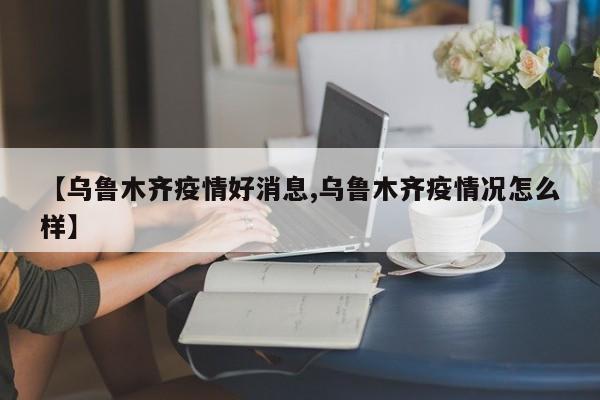 【乌鲁木齐疫情好消息,乌鲁木齐疫情况怎么样】