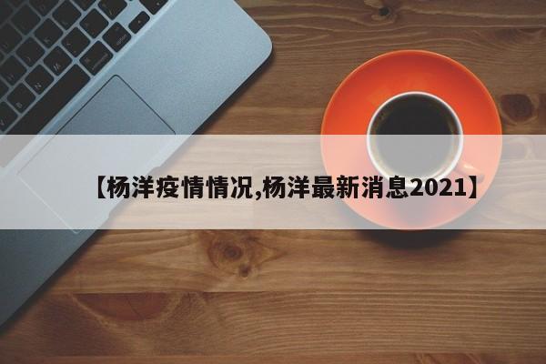 【杨洋疫情情况,杨洋最新消息2021】