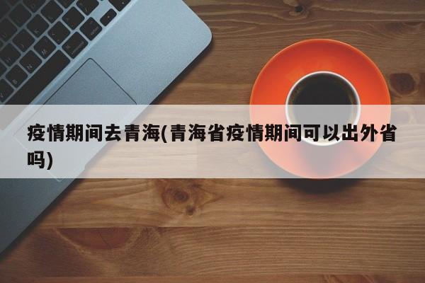 疫情期间去青海(青海省疫情期间可以出外省吗)